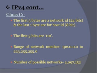  IPv4 cont…
Class C:-
 The first 3 bytes are a network id (24 bits)
& the last 1 byte are for host id (8 bit).
 The first 3 bits are ‘110’.
 Range of network number- 192.0.0.0 to
223.255.255.0
 Number of possible networks- 2,097,152
 