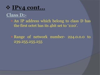  IPv4 cont…
Class D:-
 An IP address which belong to class D has
the first octet has its 4bit set to ‘1110’.
 Range of network number- 224.0.0.0 to
239.255.255.255
 
