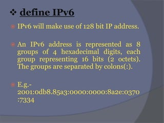  define IPv6
 IPv6 will make use of 128 bit IP address.
 An IPv6 address is represented as 8
groups of 4 hexadecimal digits, each
group representing 16 bits (2 octets).
The groups are separated by colons(:).
 E.g.-
2001:0db8.85a3:0000:0000:8a2e:0370
:7334
 