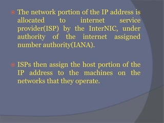  The network portion of the IP address is
allocated to internet service
provider(ISP) by the InterNIC, under
authority of the internet assigned
number authority(IANA).
 ISPs then assign the host portion of the
IP address to the machines on the
networks that they operate.
 