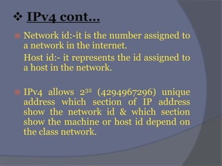  IPv4 cont…
 Network id:-it is the number assigned to
a network in the internet.
Host id:- it represents the id assigned to
a host in the network.
 IPv4 allows 232 (4294967296) unique
address which section of IP address
show the network id & which section
show the machine or host id depend on
the class network.
 