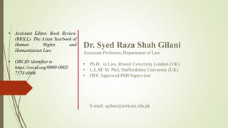 Dr. Syed Raza Shah Gilani
Associate Professor, Department of Law
• Ph.D. in Law, Brunel University London (UK)
• L.L.M/ M. Phil, Staffordshire University (UK)
• HEC Approved PhD Supervisor
• Assistant Editor, Book Review.
(BRILL) The Asian Yearbook of
Human Rights and
Humanitarian Law.
• ORCID identifier is
https://orcid.org/0000-0002-
7578-6808
E-mail: sgilani@awkum.edu.pk
 
