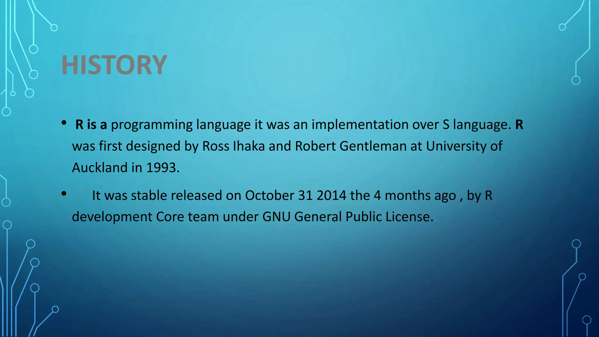 HISTORY • R is a programming language it was an implementation over S language. R was first designed by Ross Ihaka and Robert Gentleman at University of Auckland in 1993. • It was stable released on October 31 2014 the 4 months ago , by R development Core team under GNU General Public License.. 