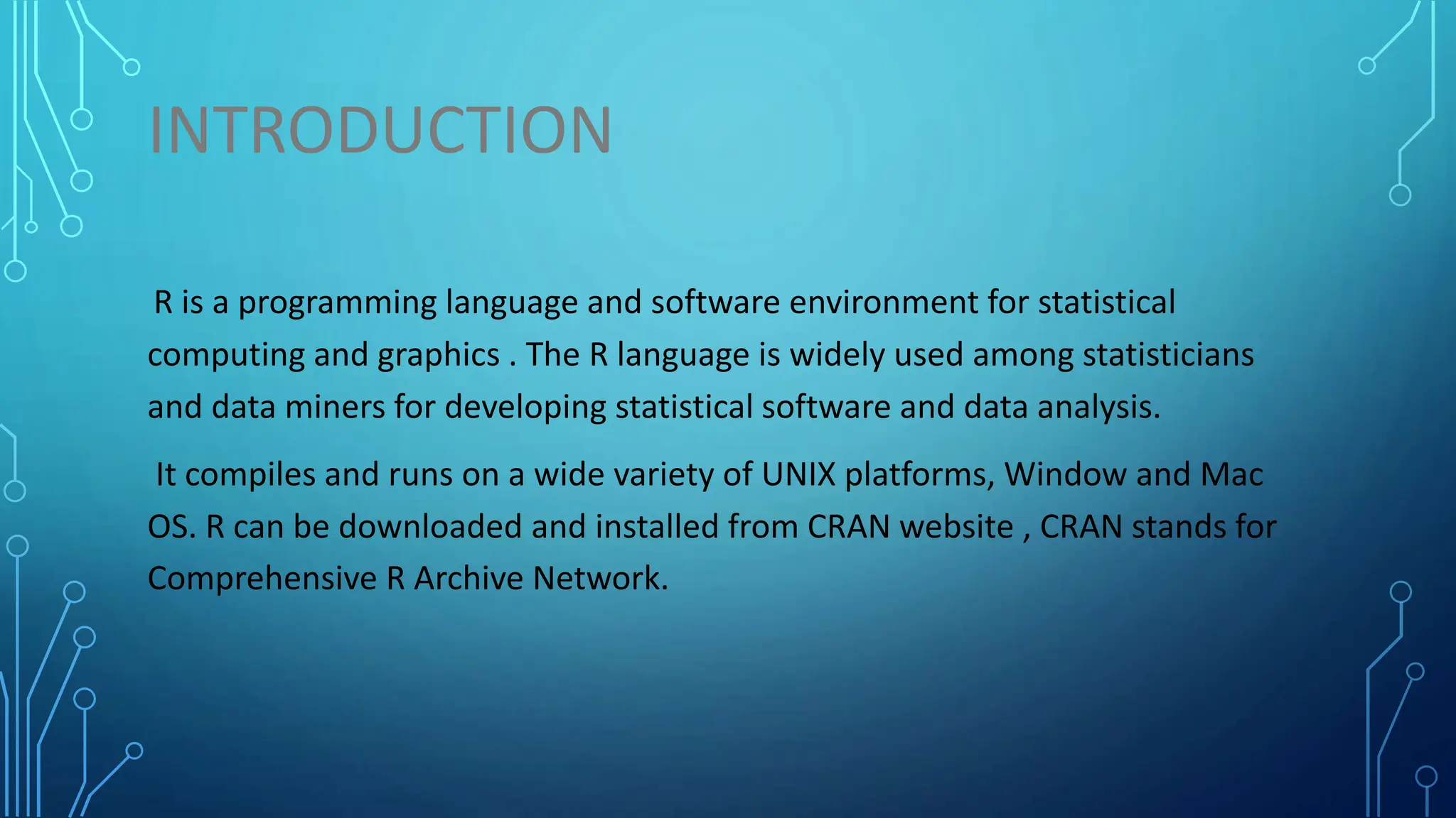INTRODUCTION R is a programming language and software environment for statistical computing and graphics . The R language is widely used among statisticians and data miners for developing statistical software and data analysis. It compiles and runs on a wide variety of UNIX platforms, Window and Mac OS. R can be downloaded and installed from CRAN website , CRAN stands for Comprehensive R Archive Network. 