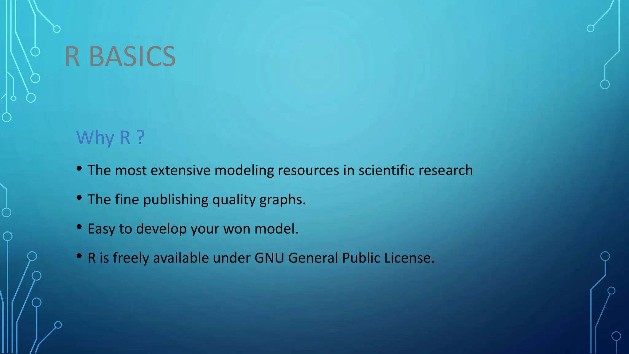 R BASICS Why R ? • The most extensive modeling resources in scientific research • The fine publishing quality graphs. • Easy to develop your won model. • R is freely available under GNU General Public License. 