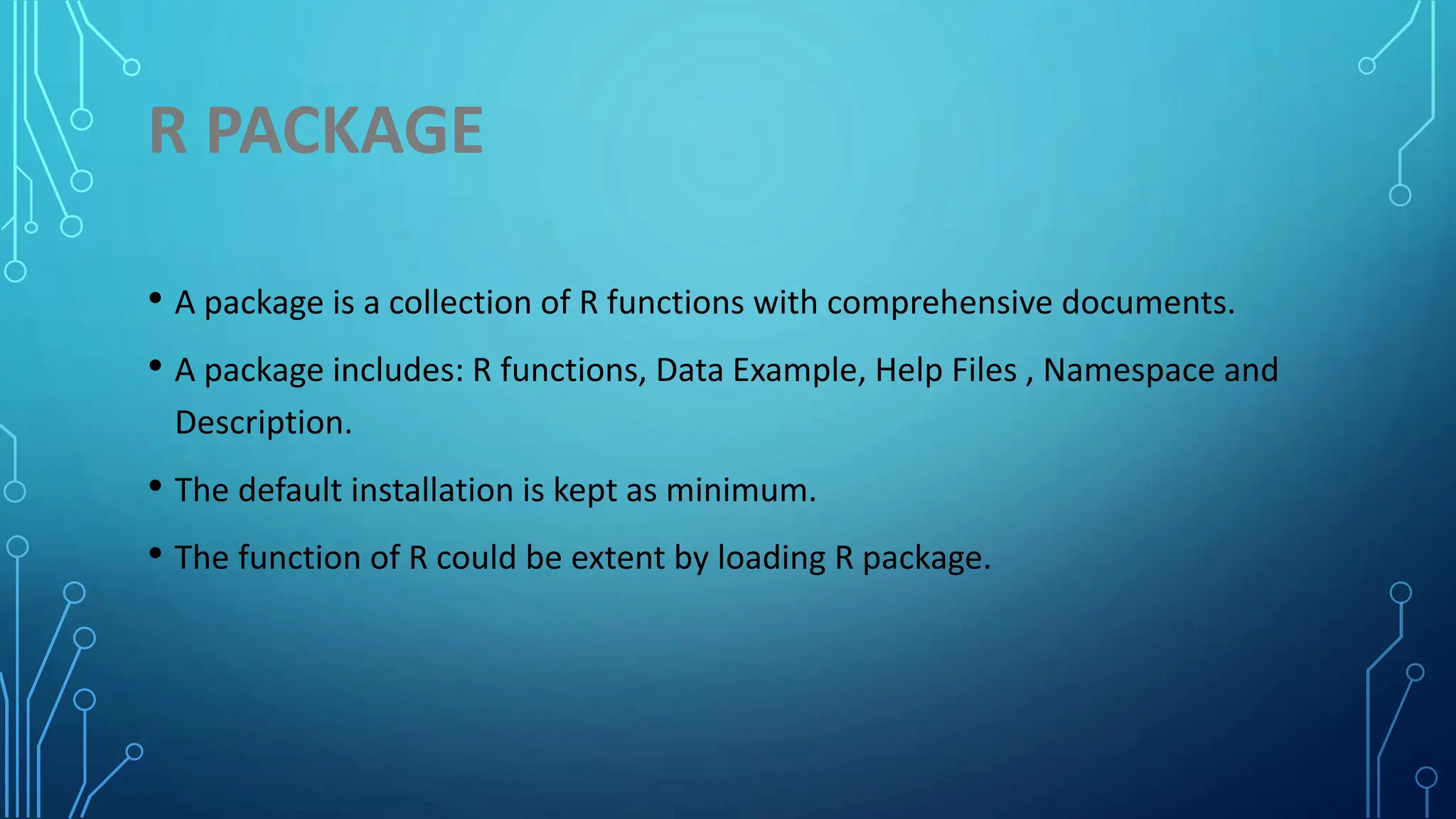 R PACKAGE • A package is a collection of R functions with comprehensive documents. • A package includes: R functions, Data Example, Help Files , Namespace and Description. • The default installation is kept as minimum. • The function of R could be extent by loading R package. 