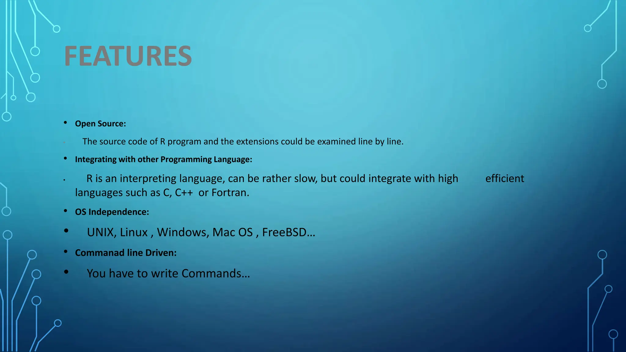 FEATURES • Open Source: • The source code of R program and the extensions could be examined line by line. • Integrating with other Programming Language: • R is an interpreting language, can be rather slow, but could integrate with high efficient languages such as C, C++ or Fortran. • OS Independence: • UNIX, Linux , Windows, Mac OS , FreeBSD… • Commanad line Driven: • You have to write Commands… 