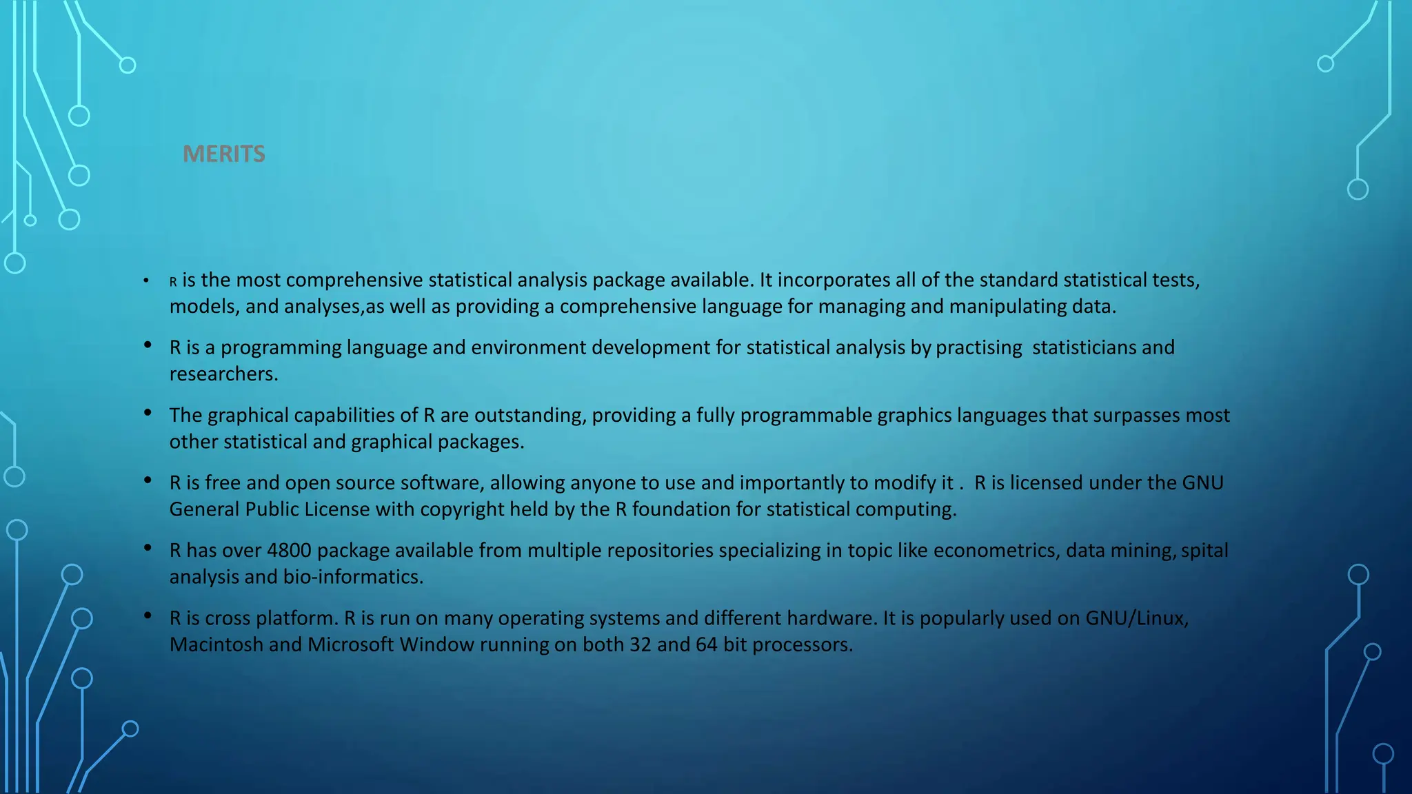 MERITS • R is the most comprehensive statistical analysis package available. It incorporates all of the standard statistical tests, models, and analyses,as well as providing a comprehensive language for managing and manipulating data. • R is a programming language and environment development for statistical analysis by practising statisticians and researchers. • The graphical capabilities of R are outstanding, providing a fully programmable graphics languages that surpasses most other statistical and graphical packages. • R is free and open source software, allowing anyone to use and importantly to modify it . R is licensed under the GNU General Public License with copyright held by the R foundation for statistical computing. • R has over 4800 package available from multiple repositories specializing in topic like econometrics, data mining,spital analysis and bio-informatics. • R is cross platform. R is run on many operating systems and different hardware. It is popularly used on GNU/Linux, Macintosh and Microsoft Window running on both 32 and 64 bit processors. 