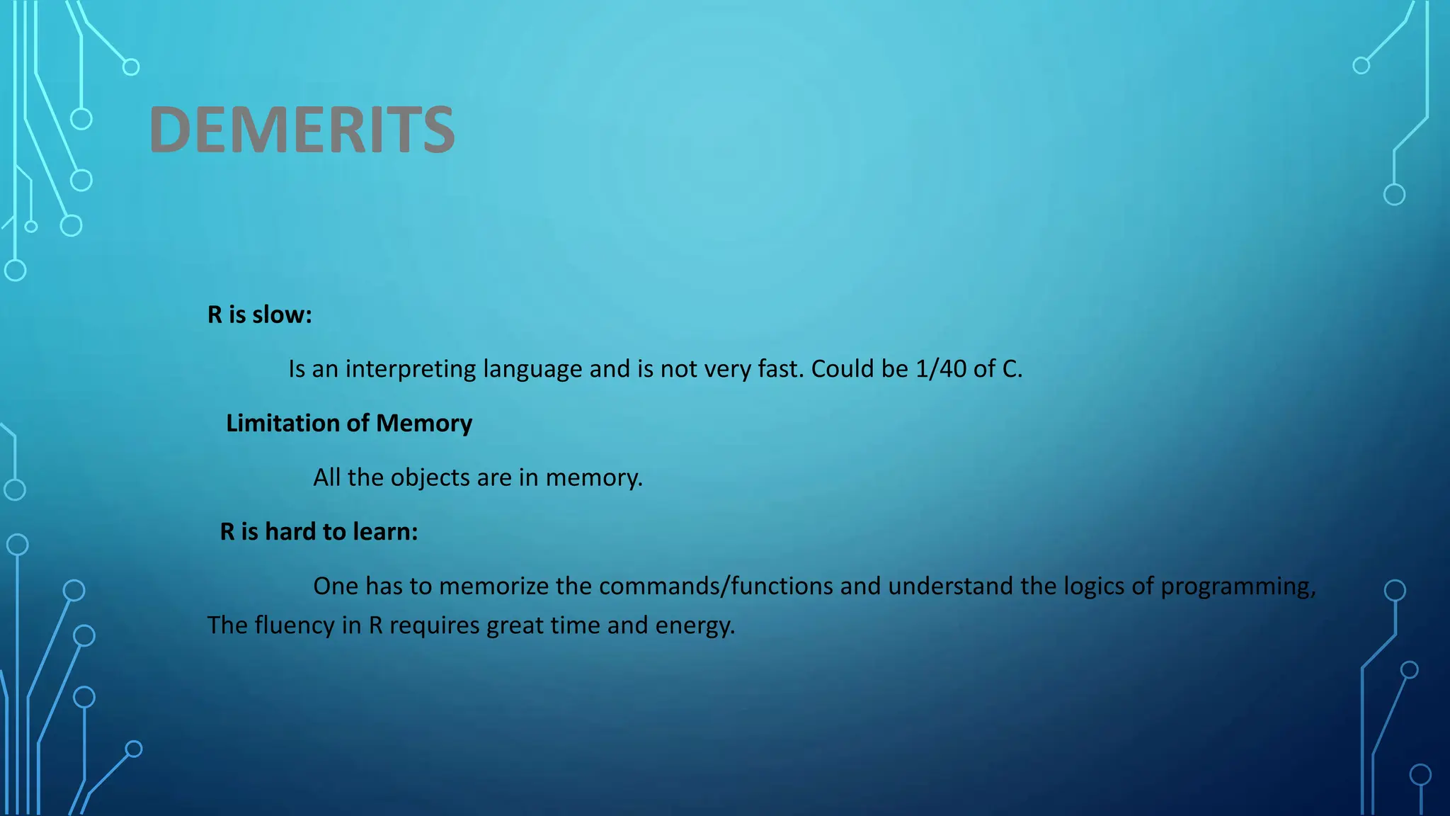 DEMERITS R is slow: Is an interpreting language and is not very fast. Could be 1/40 of C. Limitation of Memory All the objects are in memory. R is hard to learn: One has to memorize the commands/functions and understand the logics of programming, The fluency in R requires great time and energy. 