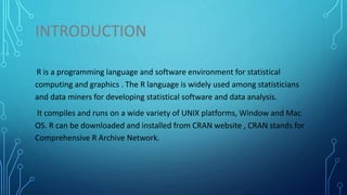 INTRODUCTION
R is a programming language and software environment for statistical
computing and graphics . The R language is widely used among statisticians
and data miners for developing statistical software and data analysis.
It compiles and runs on a wide variety of UNIX platforms, Window and Mac
OS. R can be downloaded and installed from CRAN website , CRAN stands for
Comprehensive R Archive Network.
 