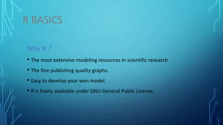 R BASICS
Why R ?
• The most extensive modeling resources in scientific research
• The fine publishing quality graphs.
• Easy to develop your won model.
• R is freely available under GNU General Public License.
 