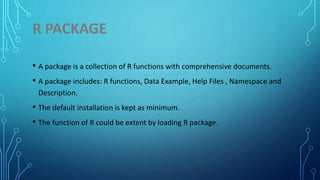 R PACKAGE
• A package is a collection of R functions with comprehensive documents.
• A package includes: R functions, Data Example, Help Files , Namespace and
Description.
• The default installation is kept as minimum.
• The function of R could be extent by loading R package.
 