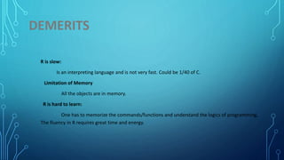 DEMERITS
R is slow:
Is an interpreting language and is not very fast. Could be 1/40 of C.
Limitation of Memory
All the objects are in memory.
R is hard to learn:
One has to memorize the commands/functions and understand the logics of programming,
The fluency in R requires great time and energy.
 