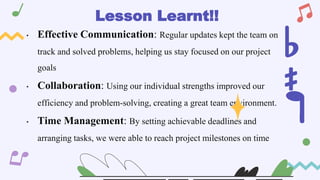 • Effective Communication: Regular updates kept the team on
track and solved problems, helping us stay focused on our project
goals
• Collaboration: Using our individual strengths improved our
efficiency and problem-solving, creating a great team environment.
• Time Management: By setting achievable deadlines and
arranging tasks, we were able to reach project milestones on time
Lesson Learnt!!
 