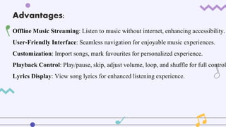 Advantages:
Offline Music Streaming: Listen to music without internet, enhancing accessibility.
User-Friendly Interface: Seamless navigation for enjoyable music experiences.
Customization: Import songs, mark favourites for personalized experience.
Playback Control: Play/pause, skip, adjust volume, loop, and shuffle for full control
Lyrics Display: View song lyrics for enhanced listening experience.
 