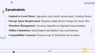 Constraints:
• Limited to Local Music: App plays only locally stored music, limiting library.
• Storage Space Requirement: Requires ample device storage for music files.
• Metadata Management: Accuracy depends on imported song metadata.
• Offline Limitations: Initial import and updates may need internet.
• Compatibility Concerns: Features may be limited by device specs.
 