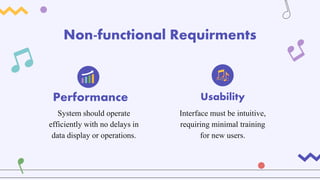 Non-functional Requirments
Interface must be intuitive,
requiring minimal training
for new users.
System should operate
efficiently with no delays in
data display or operations.
Performance Usability
 
