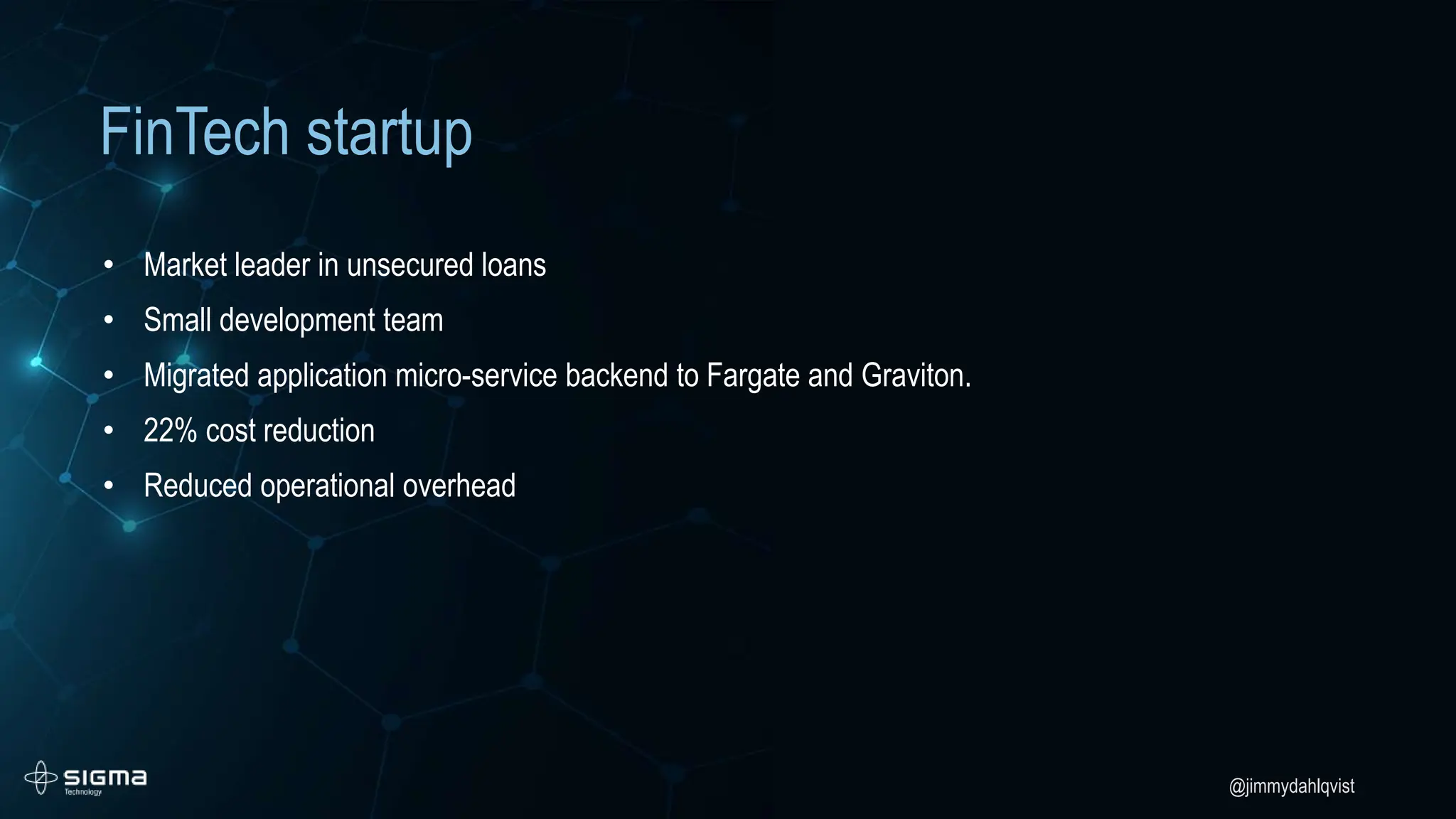 @jimmydahlqvist
FinTech startup
• Market leader in unsecured loans
• Small development team
• Migrated application micro-service backend to Fargate and Graviton.
• 22% cost reduction
• Reduced operational overhead
 