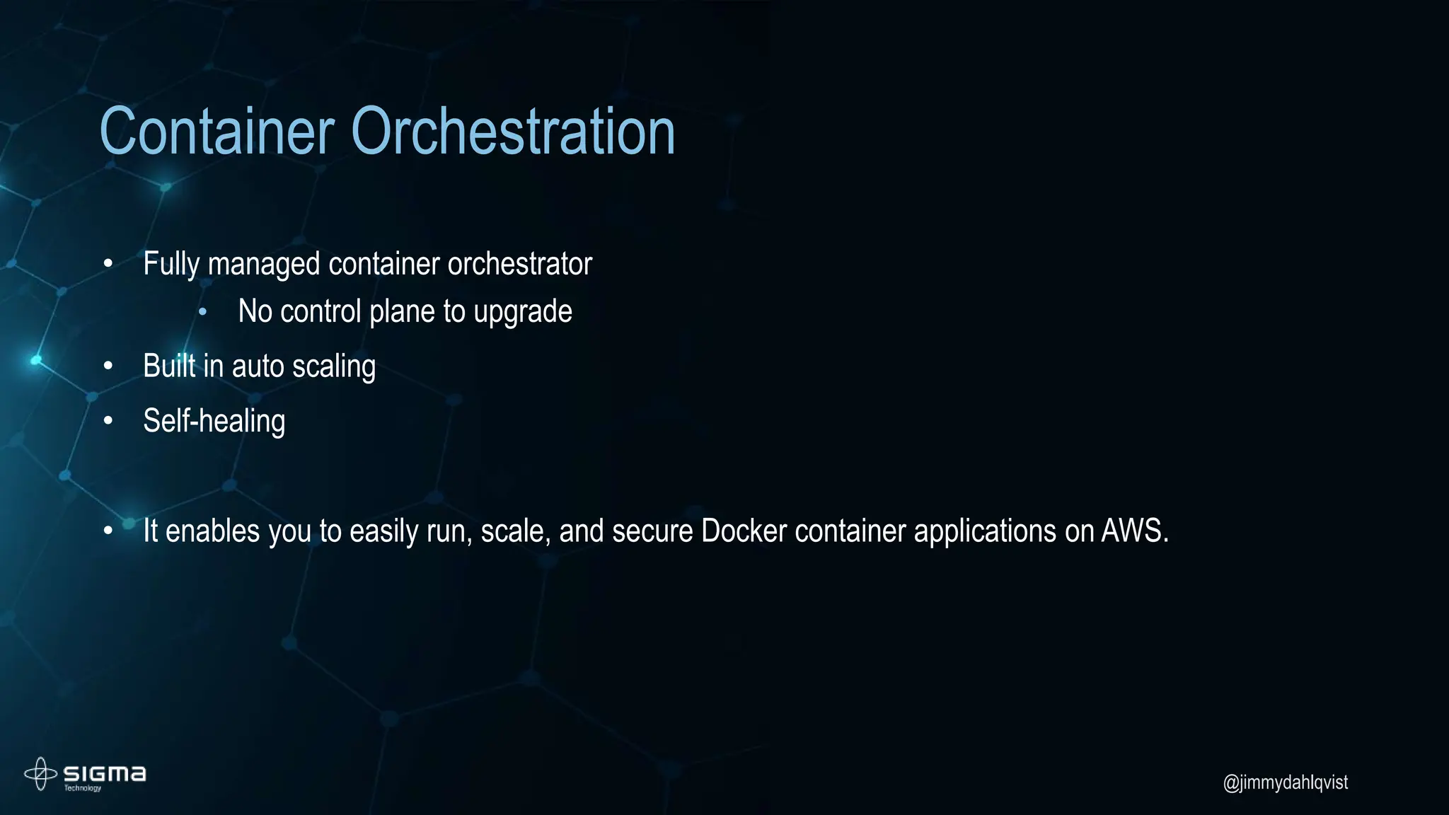 @jimmydahlqvist
Container Orchestration
• Fully managed container orchestrator
• No control plane to upgrade
• Built in auto scaling
• Self-healing
• It enables you to easily run, scale, and secure Docker container applications on AWS.
 