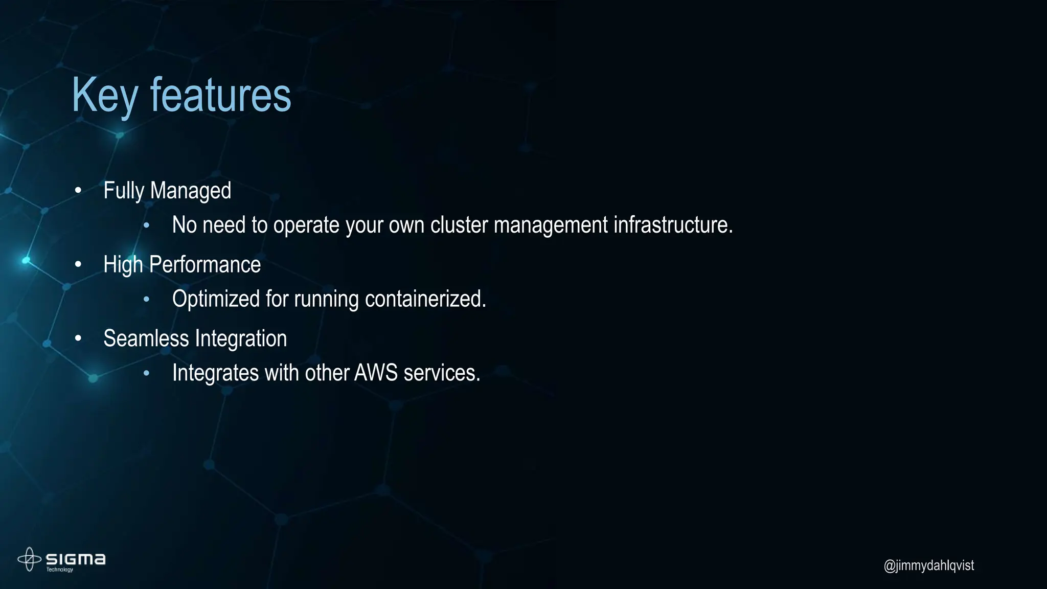 @jimmydahlqvist
Key features
• Fully Managed
• No need to operate your own cluster management infrastructure.
• High Performance
• Optimized for running containerized.
• Seamless Integration
• Integrates with other AWS services.
 
