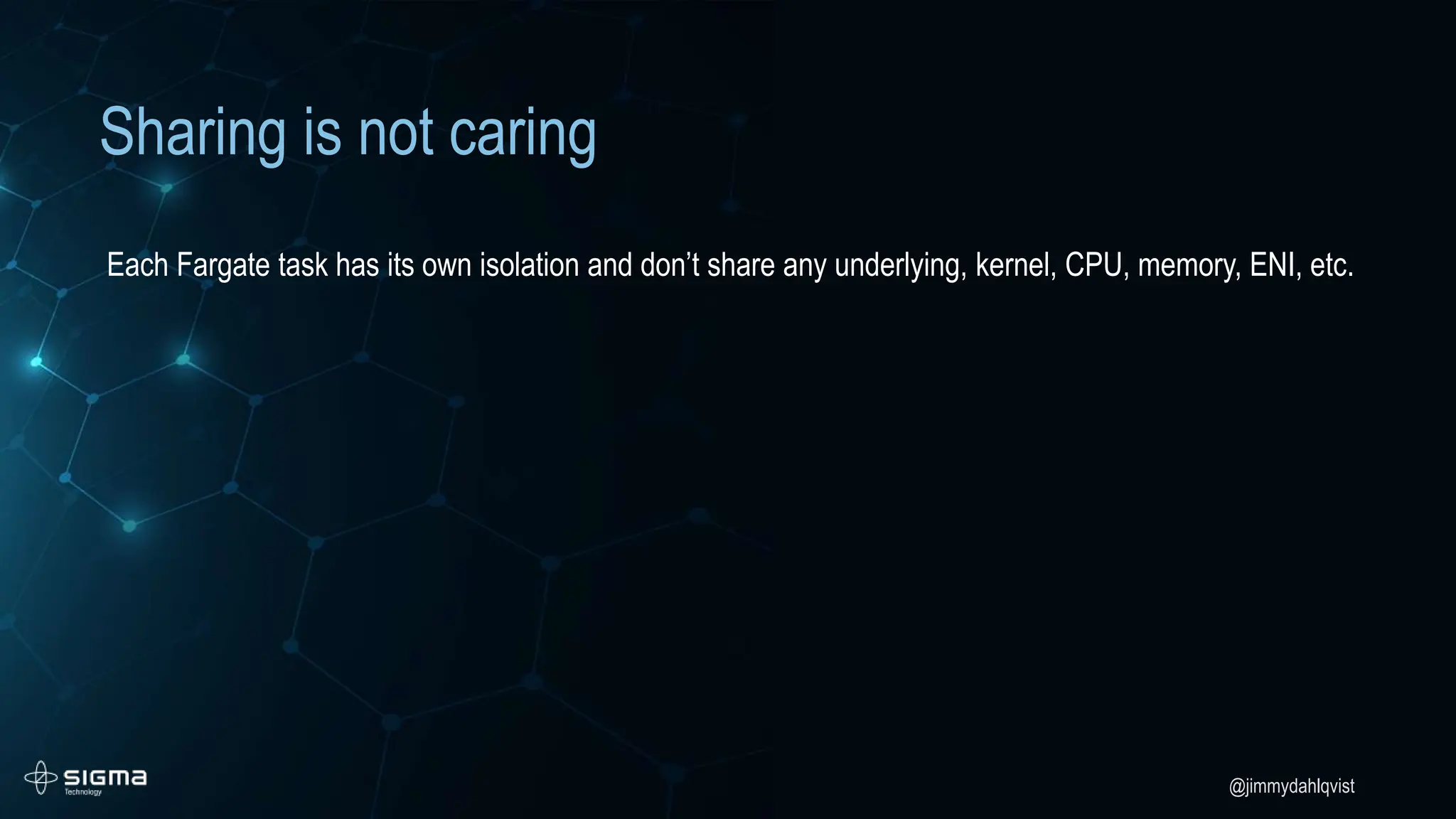 @jimmydahlqvist
Sharing is not caring
Each Fargate task has its own isolation and don’t share any underlying, kernel, CPU, memory, ENI, etc.
 