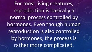 For most living creatures,
reproduction is basically a
normal process controlled by
hormones. Even though human
reproduction is also controlled
by hormones, the process is
rather more complicated.
 
