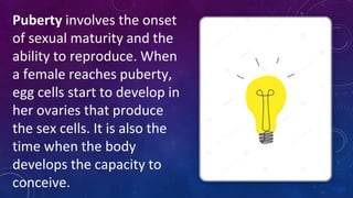 Puberty involves the onset
of sexual maturity and the
ability to reproduce. When
a female reaches puberty,
egg cells start to develop in
her ovaries that produce
the sex cells. It is also the
time when the body
develops the capacity to
conceive.
 