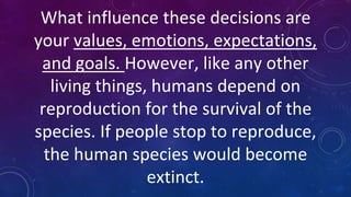 What influence these decisions are
your values, emotions, expectations,
and goals. However, like any other
living things, humans depend on
reproduction for the survival of the
species. If people stop to reproduce,
the human species would become
extinct.
 