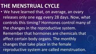 THE MENSTRUAL CYCLE
• We have learned that, on average, an ovary
releases only one egg every 28 days. Now, what
controls this timing? Hormones control many of
the changes in the reproductive system.
Remember that hormones are chemicals that
affect certain body organs. The monthly
changes that take place in the female
reproductive system are called menstruation.
 