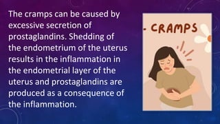 The cramps can be caused by
excessive secretion of
prostaglandins. Shedding of
the endometrium of the uterus
results in the inflammation in
the endometrial layer of the
uterus and prostaglandins are
produced as a consequence of
the inflammation.
 