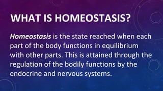 WHAT IS HOMEOSTASIS?
Homeostasis is the state reached when each
part of the body functions in equilibrium
with other parts. This is attained through the
regulation of the bodily functions by the
endocrine and nervous systems.
 