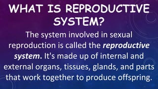 WHAT IS REPRODUCTIVE
SYSTEM?
The system involved in sexual
reproduction is called the reproductive
system. It's made up of internal and
external organs, tissues, glands, and parts
that work together to produce offspring.
 