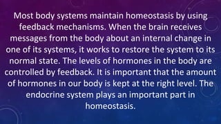 Most body systems maintain homeostasis by using
feedback mechanisms. When the brain receives
messages from the body about an internal change in
one of its systems, it works to restore the system to its
normal state. The levels of hormones in the body are
controlled by feedback. It is important that the amount
of hormones in our body is kept at the right level. The
endocrine system plays an important part in
homeostasis.
 