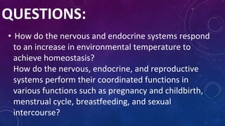 • How do the nervous and endocrine systems respond
to an increase in environmental temperature to
achieve homeostasis?
How do the nervous, endocrine, and reproductive
systems perform their coordinated functions in
various functions such as pregnancy and childbirth,
menstrual cycle, breastfeeding, and sexual
intercourse?
QUESTIONS:
 