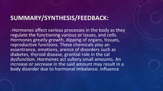 SUMMARY/SYNTHESIS/FEEDBACK:
• Hormones affect various processes in the body as they
regulate the functioning various or issues, and cells.
Hormones greatly growth, dipping of organs, tissues,
reproductive functions. These chemicals play an
essentrance, emotions, arence of disorders such as
diabetes, thyroid disease, grontial role in the cal
dysfunction. Hormones act sultery small amounts. An
increase or secrease in the said amount may result in a
body disorder due to hormonal imbalance. influence
 