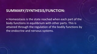 SUMMARY/SYNTHESIS/FUNCTION:
• Homeostasis is the state reached when each part of the
body functions in equilibrium with other parts. This is
attained through the regulation of the bodily functions by
the endocrine and nervous systems.
 