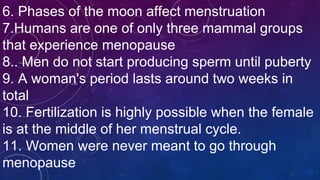 6. Phases of the moon affect menstruation
7.Humans are one of only three mammal groups
that experience menopause
8.. Men do not start producing sperm until puberty
9. A woman's period lasts around two weeks in
total
10. Fertilization is highly possible when the female
is at the middle of her menstrual cycle.
11. Women were never meant to go through
menopause
 