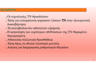 ● Οι τεχνολογίες ΤΝ ̟ροοδεύουν
● Τάση για ενσωμάτωση ψηφιακών λύσεων TN στην ηλεκτρονική
διακυβέρνηση
● Τα κοινοβούλια δεν α̟οτελούν εξαίρεση
● Η κατανόηση των ευρύτερων ε̟ι̟τώσεων της ΤΝ ̟αραμένει
Συμπεράσματα
̟εριορισμένη
● Α̟αιτείται συλλογική ̟ροσ̟άθεια
● Τάση ̟ρος τα εθνικά γλωσσικά μοντέλα
● Ανάγκη για διαμόρφωση ρυθμιστικού ̟λαισίου
13
 