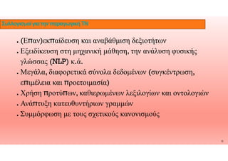 ● (Ε̟αν)εκ̟αίδευση και αναβάθμιση δεξιοτήτων
● Εξειδίκευση στη μηχανική μάθηση, την ανάλυση φυσικής
γλώσσας (NLP) κ.ά.
● Μεγάλα, διαφορετικά σύνολα δεδομένων (συγκέντρωση,
ιμέλεια ροετοιμασία)
ΣυλλογισμοίγιατηνπαραγωγικήΤΝ
ε̟ιμέλεια και ̟ροετοιμασία)
● Χρήση ̟ροτύ̟ων, καθιερωμένων λεξιλογίων και οντολογιών
● Ανά̟τυξη κατευθυντήριων γραμμών
● Συμμόρφωση με τους σχετικούς κανονισμούς
15
 