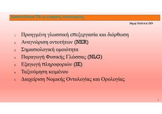 Διασύνδεση ΤΝ με ευφυείς λειτουργίες
1. Προηγμένη γλωσσική ε̟εξεργασία και διόρθωση
2. Αναγνώριση οντοτήτων (NER)
3. Σημασιολογική ομοιότητα
Παραγωγή Φυσικής Γλώσσας (NLG)
Πηγή: Fitsilis et al. 2024
9
4. Παραγωγή Φυσικής Γλώσσας (NLG)
5. Εξαγωγή ̟ληροφοριών (IE)
6. Ταξινόμηση κειμένου
7. Διαχείριση Νομικής Οντολογίας και Ορολογίας
 