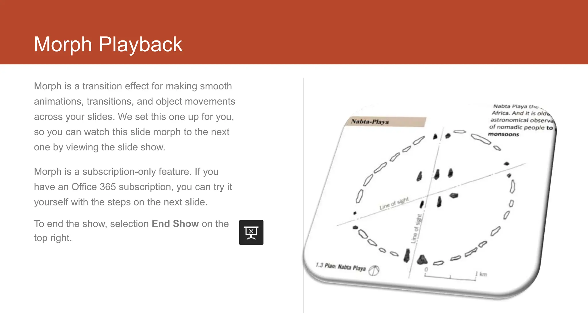 Morph Playback
Morph is a transition effect for making smooth
animations, transitions, and object movements
across your slides. We set this one up for you,
so you can watch this slide morph to the next
one by viewing the slide show.
Morph is a subscription-only feature. If you
have an Office 365 subscription, you can try it
yourself with the steps on the next slide.
To end the show, selection End Show on the
top right.
 