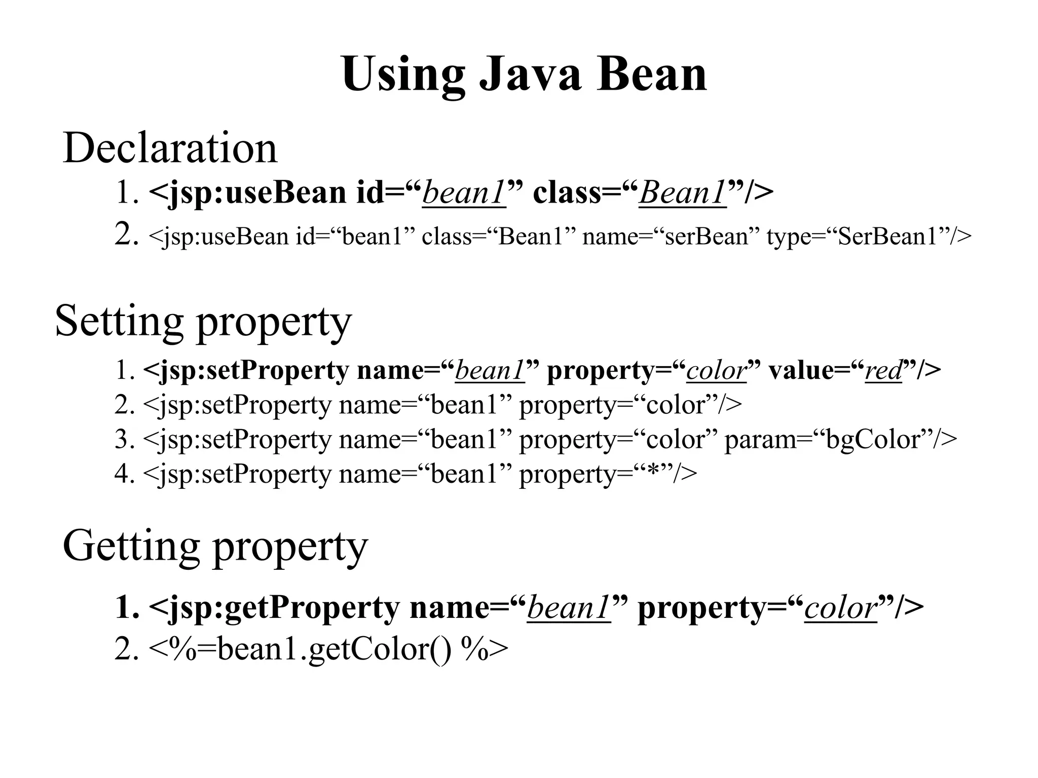 Using Java Bean
1. <jsp:useBean id=“bean1” class=“Bean1”/>
2. <jsp:useBean id=“bean1” class=“Bean1” name=“serBean” type=“SerBean1”/>
Declaration
Getting property
1. <jsp:getProperty name=“bean1” property=“color”/>
2. <%=bean1.getColor() %>
Setting property
1. <jsp:setProperty name=“bean1” property=“color” value=“red”/>
2. <jsp:setProperty name=“bean1” property=“color”/>
3. <jsp:setProperty name=“bean1” property=“color” param=“bgColor”/>
4. <jsp:setProperty name=“bean1” property=“*”/>
 