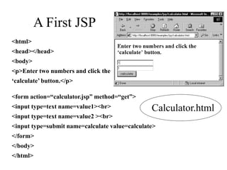 A First JSP
<html>
<head></head>
<body>
<p>Enter two numbers and click the
‘calculate’ button.</p>
<form action=“calculator.jsp” method=“get”>
<input type=text name=value1><br>
<input type=text name=value2 ><br>
<input type=submit name=calculate value=calculate>
</form>
</body>
</html>
Calculator.html
 