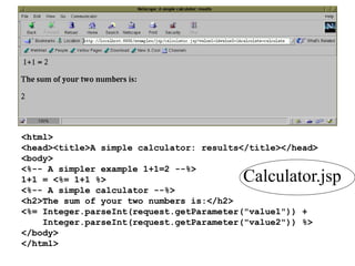 <html>
<head><title>A simple calculator: results</title></head>
<body>
<%-- A simpler example 1+1=2 --%>
1+1 = <%= 1+1 %>
<%-- A simple calculator --%>
<h2>The sum of your two numbers is:</h2>
<%= Integer.parseInt(request.getParameter("value1")) +
Integer.parseInt(request.getParameter("value2")) %>
</body>
</html>
Calculator.jsp
 