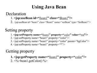 Using Java Bean
1. <jsp:useBean id=“bean1” class=“Bean1”/>
2. <jsp:useBean id=“bean1” class=“Bean1” name=“serBean” type=“SerBean1”/>
Declaration
Getting property
1. <jsp:getProperty name=“bean1” property=“color”/>
2. <%=bean1.getColor() %>
Setting property
1. <jsp:setProperty name=“bean1” property=“color” value=“red”/>
2. <jsp:setProperty name=“bean1” property=“color”/>
3. <jsp:setProperty name=“bean1” property=“color” param=“bgColor”/>
4. <jsp:setProperty name=“bean1” property=“*”/>
 