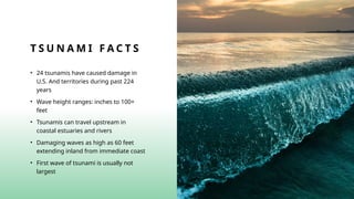 T S U N A M I F A C T S
• 24 tsunamis have caused damage in
U.S. And territories during past 224
years
• Wave height ranges: inches to 100+
feet
• Tsunamis can travel upstream in
coastal estuaries and rivers
• Damaging waves as high as 60 feet
extending inland from immediate coast
• First wave of tsunami is usually not
largest
 