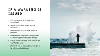 I F A W A R N I N G I S
I S S U E D
• If in tsunami risk area, evacuate
immediately
• Follow instructions issued by local
authorities
• Get to higher ground as far inland as
possible
• Listen to NOAA Weather Radio or Coast
Guard emergency frequency station
• Return home only after local officials tell
you that it is safe
• If already out on ocean, be sure to get as
far from coast as possible
 