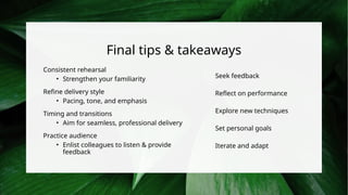Final tips & takeaways
Consistent rehearsal
• Strengthen your familiarity
Refine delivery style
• Pacing, tone, and emphasis
Timing and transitions
• Aim for seamless, professional delivery
Practice audience
• Enlist colleagues to listen & provide
feedback
Seek feedback
Reflect on performance
Explore new techniques
Set personal goals
Iterate and adapt
 