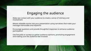 Engaging the audience
Make eye contact with your audience to create a sense of intimacy and
involvement
Weave relatable stories into your presentation using narratives that make your
message memorable and impactful
Encourage questions and provide thoughtful responses to enhance audience
participation
Use live polls or surveys to gather audience opinions, promoting engagement
and making sure the audience feel involved
 