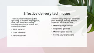 Effective delivery techniques
This is a powerful tool in public
speaking. It involves varying pitch,
tone, and volume to convey
emotion, emphasize points, and
maintain interest:
• Pitch variation
• Tone inflection
• Volume control
Effective body language enhances
your message, making it more
impactful and memorable:
• Meaningful eye contact
• Purposeful gestures
• Maintain good posture
• Control your expressions
 